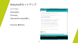 10
Arduinoのセットアップ
[ファイル]-
[Examples]-
[Firmata]-
[StandardFirmata]を開く。
Arduinoに書き込む。
 