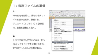100
1：音声ファイルの準備
1.
Audacityを起動し、既存の音声ファ
イルを読み込むか、録音する。
メニュー > [エフェクト] > [増幅]
で、音量を調整しておく。
2.
トラックのプルダウンメニューから
[ステレオトラックを分離] を選択。
２つのチャンネルに分割される。
 