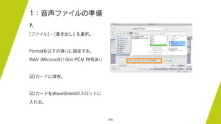 105
1：音声ファイルの準備
7.
[ファイル] - [書き出し] を選択。
Formatを以下の通りに設定する。
WAV (Microsoft)16bit PCM 符号あり
SDカードに保存。
SDカードをWaveShieldのスロットに
入れる。
 