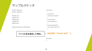 110
サンプルスケッチ
#include <WaveHC.h>
#include <WaveUtil.h>
SdReader card;
FatVolume vol;
FatReader root;
FatReader ﬁle;
WaveHC wave;
#deﬁne error(msg) error_P(PSTR(msg))
void setup() {
if (!card.init()) {
error("Card init. failed!");
}
if (!vol.init(card)) {
error("No partition!");
}
if (!root.openRoot(vol)) {
error("Couldn't open dir");
}
playﬁle(“music.wav” );
}
void loop(){
}
ファイル名を指定して再生。
 