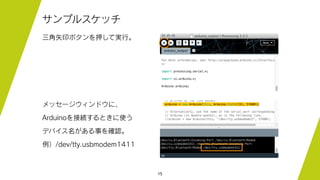 15
サンプルスケッチ
三角矢印ボタンを押して実行。
メッセージウィンドウに、
Arduinoを接続するときに使う
デバイス名がある事を確認。
例）/dev/tty.usbmodem1411
 