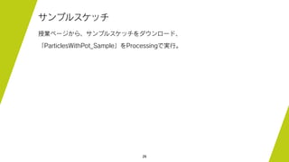 26
サンプルスケッチ
授業ページから、サンプルスケッチをダウンロード、
「ParticlesWithPot_Sample」をProcessingで実行。
 