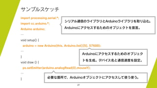 27
サンプルスケッチ
import processing.serial.*;
import cc.arduino.*;
Arduino arduino;
…
void setup() {
arduino = new Arduino(this, Arduino.list()[5], 57600);
…
}
void draw () {
ps.setEmitter(arduino.analogRead(0),mouseY);
…
}
シリアル通信のライブラリとArduinoライブラリを取り込む。
Arduinoにアクセスするためのオブジェクトを宣言。
Arduinoにアクセスするためのオブジェク
トを生成。デバイス名と通信速度を設定。
必要な箇所で、Arduinoオブジェクトにアクセスして使う使う。
 