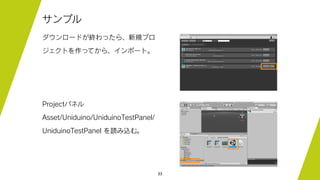 33
サンプル
ダウンロードが終わったら、新規プロ
ジェクトを作ってから、インポート。
Projectパネル
Asset/Uniduino/UniduinoTestPanel/
UniduinoTestPanel を読み込む。
 