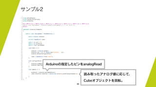 40
サンプル2
Arduinoの指定したピンをanalogRead
読み取ったアナログ値に応じて、
Cubeオブジェクトを回転。
 