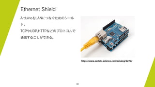 44
Ethernet Shield
ArduinoをLANにつなぐためのシール
ド。
TCPやUDP,HTTPなどのプロトコルで
通信することができる。
https://www.switch-science.com/catalog/2270/
 