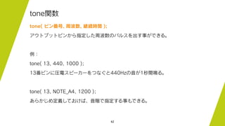 62
tone関数
tone( ピン番号, 周波数, 継続時間 );
アウトプットピンから指定した周波数のパルスを出す事ができる。
例：
tone( 13, 440, 1000 );
13番ピンに圧電スピーカーをつなぐと440Hzの音が1秒間鳴る。
tone( 13, NOTE_A4, 1200 );
あらかじめ定義しておけば、音階で指定する事もできる。
 