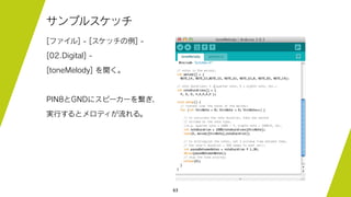 63
サンプルスケッチ
[ファイル] - [スケッチの例] -
[02.Digital] -
[toneMelody] を開く。
PIN8とGNDにスピーカーを繋ぎ、
実行するとメロディが流れる。
 