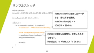 68
サンプルスケッチ
#include "pitches.h"
int melody[] = { NOTE_C4, NOTE_G3,NOTE_G3, NOTE_A3, NOTE_G3,0, NOTE_B3, NOTE_C4};
int noteDurations[] = { 4, 8, 8, 4,4,4,4,4 };
void setup() {
for (int thisNote = 0; thisNote < 8; thisNote++) {
int noteDuration = 1000/noteDurations[thisNote];
tone(8, melody[thisNote],noteDuration);
int pauseBetweenNotes = noteDuration * 1.30;
delay(pauseBetweenNotes);
noTone(8);
}
}
noteDurationsに登録したデータ
から、音の長さを計算。
noteDurations[0] = 4
1000/4 = 250ms
melodyに登録した音階を、計算した長さ
で鳴らす。
melody[0] -> NOTE_C4 -> 262Hz
 