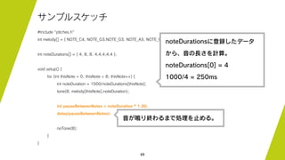 69
サンプルスケッチ
#include "pitches.h"
int melody[] = { NOTE_C4, NOTE_G3,NOTE_G3, NOTE_A3, NOTE_G3,0, NOTE_B3, NOTE_C4};
int noteDurations[] = { 4, 8, 8, 4,4,4,4,4 };
void setup() {
for (int thisNote = 0; thisNote < 8; thisNote++) {
int noteDuration = 1000/noteDurations[thisNote];
tone(8, melody[thisNote],noteDuration);
int pauseBetweenNotes = noteDuration * 1.30;
delay(pauseBetweenNotes);
noTone(8);
}
}
noteDurationsに登録したデータ
から、音の長さを計算。
noteDurations[0] = 4
1000/4 = 250ms
音が鳴り終わるまで処理を止める。
 