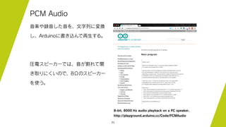 71
PCM Audio
音楽や録音した音を、文字列に変換
し、Arduinoに書き込んで再生する。
圧電スピーカーでは、音が割れて聞
き取りにくいので、8Ωのスピーカー
を使う。
http://playground.arduino.cc/Code/PCMAudio
8-bit, 8000 Hz audio playback on a PC speaker.
 