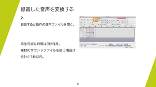 81
録音した音声を変換する
2.
録音するか既存の音声ファイルを開く。
再生可能な時間は3秒程度。
複数のサウンドファイルを扱う場合は
合計が3秒以内。
 