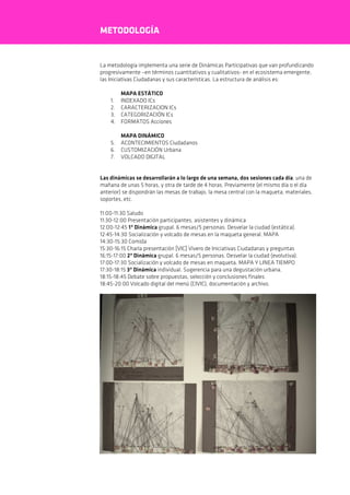 METODOLOGÍA
La metodología implementa una serie de Dinámicas Participativas que van profundizando
progresivamente –en términos cuantitativos y cualitativos- en el ecosistema emergente,
las Iniciativas Ciudadanas y sus características. La estructura de análisis es:
MAPA ESTÁTICO
1. INDEXADO ICs
2. CARACTERIZACION ICs
3. CATEGORIZACIÓN ICs
4. FORMATOS Acciones
MAPA DINÁMICO
5. ACONTECIMIENTOS Ciudadanos
6. CUSTOMIZACIÓN Urbana
7. VOLCADO DIGITAL
Las dinámicas se desarrollarán a lo largo de una semana, dos sesiones cada día; una de
mañana de unas 5 horas, y otra de tarde de 4 horas. Previamente (el mismo día o el día
anterior) se dispondrán las mesas de trabajo, la mesa central con la maqueta, materiales,
soportes, etc.
11:00-11:30 Saludo
11:30-12:00 Presentación participantes, asistentes y dinámica
12:00-12:45 1ª Dinámica grupal. 6 mesas/5 personas. Desvelar la ciudad (estática).
12:45-14:30 Socialización y volcado de mesas en la maqueta general. MAPA
14:30-15:30 Comida
15:30-16:15 Charla presentación [VIC] Vivero de Iniciativas Ciudadanas y preguntas
16:15-17:00 2ª Dinámica grupal. 6 mesas/5 personas. Desvelar la ciudad (evolutiva).
17:00-17:30 Socialización y volcado de mesas en maqueta. MAPA Y LINEA TIEMPO
17:30-18:15 3ª Dinámica individual. Sugerencia para una degustación urbana.
18:15-18:45 Debate sobre propuestas, selección y conclusiones finales
18:45-20:00 Volcado digital del menú (CIVIC), documentación y archivo.
 