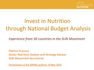 Invest in Nutrition
through National Budget Analysis
Patrizia Fracassi
Senior Nutrition Analyst and Strategy Advisor
SUN Movement Secretariat
Patrizia Fracassi
Senior Nutrition Analyst and Strategy Advisor
SUN Movement Secretariat
Presentation at the SPRING webinar 19 May 2015
Experience from 30 countries in the SUN Movement
 