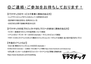 ◎ご連絡・ご参加をお待ちしております！
【ドラマチックのサービスや事業に興味のある方】
・シェアアトリエ/シェアオフィスのメンバーを希望される方
・空き物件や街を活性化・活用されたい方
・さまざまな分野で協働を希望される方
【ドラマチックの各プロジェクトやまちづくりへの参加に興味のある方】
・ライター（東東京マガジンや中延界隈について発信）
・イベントのコーディネーター（SOOO dramatic！やインストビルにて実施）
・サポートスタッフ/イベントスタッフ（隅田川ジャンクション/エーラウンド/台東区・品川区中延のまちづくり）
【今後のイベントなど】
・5/22（金）隅田川ジャンクション＠SOOO dramatic！
その他 SOOO dramatic！（台東区）での主催イベント情報 https://www.facebook.com/reboot.iriya
・6月以降 インストールの途中だビルにてトークイベントなど開催（詳細別途）
https://www.facebook.com/installbldg
 
