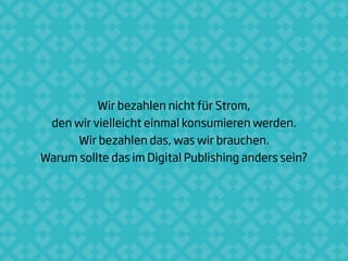 Wir bezahlen nicht für Strom,
den wir vielleicht einmal konsumieren werden.
Wir bezahlen das, was wir brauchen.
Warum sollte das im Digital Publishing anders sein?
 