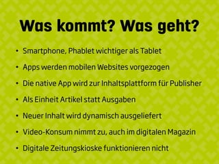 Was kommt? Was geht?
• Smartphone, Phablet wichtiger als Tablet
• Apps werden mobilen Websites vorgezogen
• Die native App wird zur Inhaltsplattform für Publisher
• Als Einheit Artikel statt Ausgaben
• Neuer Inhalt wird dynamisch ausgeliefert
• Video-Konsum nimmt zu, auch im digitalen Magazin
• Digitale Zeitungskioske funktionieren nicht
 