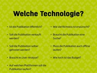 Welche Technologie?
• Ist die Publikation öﬀentlich?
• Soll die Publikation verkauft
werden?
• Soll die Publikation selber
gehostet werden?
• Braucht es User-Analyse?
• Auf welchen Plattformen soll die
Publikation laufen?
• Wie viel Richness ist erwünscht?
• Braucht die Publikation eine
Suche?
• Muss die Publikation auch oﬄine
laufen?
• Wie hoch ist das Budget?
 
