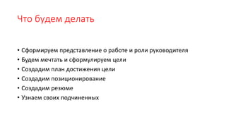 Что будем делать
• Сформируем представление о работе и роли руководителя
• Будем мечтать и сформулируем цели
• Создадим план достижения цели
• Создадим позиционирование
• Создадим резюме
• Узнаем своих подчиненных
 