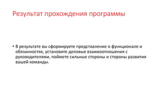 Результат прохождения программы
• В результате вы сформируете представление о функционале и
обязанностях, установите деловые взаимоотношения с
руководителями, поймете сильные стороны и стороны развития
вашей команды.
 
