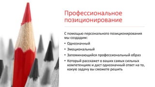 Профессиональное
позиционирование
С помощью персонального позиционирования
мы создадим:
• Однозначный
• Эмоциональный
• Запоминающийся профессиональный образ
• Который расскажет о ваших самых сильных
компетенциях и даст однозначный ответ на то,
какую задачу вы сможете решить
 