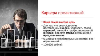 Карьера проактивный
• Ваша самая смелая цель
• Для тех, кто решил достичь
поставленных целей, управлять своей
карьерой, личной и профессиональной
жизнью, обрести смысл жизни и свое
предназначение
• 6 месяцев индивидуальных занятий без
ограничений
• 100 000 рублей
 