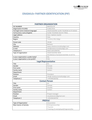 ERASMUS+ PARTNER IDENTIFICATION (PIF)
PARTNER ORGANIZATION
PIC NUMBER 899701579
Organization ID (OID) E10017676
Full legal name (national language) ASSOCIAZIONE SLOW TOURISM ALTO ADIGE
Full business name (English) SLOW TOURISM SOUTH TYROL
Legal address Via C. Battisti 12a/41
Country Italy
Region Trentino Alto Adige
Postal code 39100
City Bolzano
Website www.slowtourismaltoadige.com
E-mail info@slowtourismaltoadige.com
Telephone 1 0039 328 6368782
Type of organization ASSOCIAZIONE NON
RICONOSCIUTA/ASSOCIAZIONE DI FATTO
Is your organisation a public body? No
Is your organisation a non-profit? YES
Legal Representative
Title Dr..
Gender Female
First name Claudia
Family name Lanteri
Department
Position President
Email info@ slowtourismaltoadige.com
Telephone 1 +393286368782
Contact Person
Title Dr.
Gender Female
First name Claudia
Family name Lanteri
Department
Position Project manager
Email claudialanteri@gmail.com
Telephone 1 +393286368782
PROFILE
Type of Organisation Association
Main Sector of Activity Entrepreneurship
Tourism
Training of unemployed/migrants/the
 