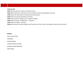 SERVICE
Urban Planning Design
Urbandesign
Landscape Design
Technical infrastructure design
Architecture Design /ME/CS/QS
Interior Design
CORE VALUES
HAAD always changes new, original and character each day
HAAD always been pioneers, searching for new and undiscovered values, always leading in every way.
HAAD always have many solutions and always chose the best solution.
HAAD always overcome the expectations of the others.
HAAD always accept the challenge and risk, accept the mistakes.
HAAD always be Honesty - Straightforward – Consistency.
HAAD always be Simplicity – Obviously.
HAAD always worked as favorite to develop ourself, contribute and have a sense of responsibility to society and the community.
 