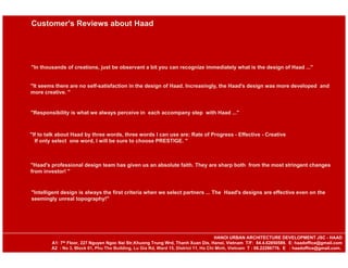 "In thousands of creations, just be observant a bit you can recognize immediately what is the design of Haad ..."
"It seems there are no self-satisfaction in the design of Haad. Increasingly, the Haad's design was more developed and
more creative. "
"Responsibility is what we always perceive in each accompany step with Haad ..."
"If to talk about Haad by three words, three words I can use are: Rate of Progress - Effective - Creative
If only select one word, I will be sure to choose PRESTIGE. "
"Haad's professional design team has given us an absolute faith. They are sharp both from the most stringent changes
from investor! "
"Intelligent design is always the first criteria when we select partners ... The Haad's designs are effective even on the
seemingly unreal topography!"
Customer's Reviews about Haad
HANOI URBAN ARCHITECTURE DEVELOPMENT JSC - HAAD
A1: 7th Floor, 227 Nguyen Ngoc Nai Str,Khuong Trung Wrd, Thanh Xuan Dis, Hanoi, Vietnam T/F: 84.4.62850589. E: haadoffice@gmail.com
A2 : No 3, Block 01, Phu Tho Building, Lu Gia Rd, Ward 15, District 11, Ho Chi Minh, Vietnam T : 08.22286776. E : haadoffice@gmail.com.
 