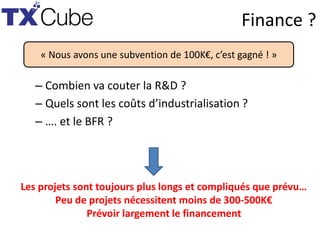 Finance ?
– Combien va couter la R&D ?
– Quels sont les coûts d’industrialisation ?
– …. et le BFR ?
« Nous avons une subvention de 100K€, c’est gagné ! »
Les projets sont toujours plus longs et compliqués que prévu…
Peu de projets nécessitent moins de 300-500K€
Prévoir largement le financement
 
