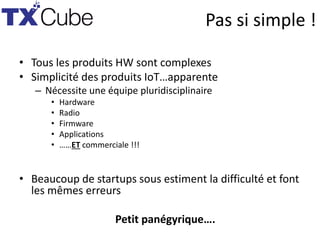Pas si simple !
• Tous les produits HW sont complexes
• Simplicité des produits IoT…apparente
– Nécessite une équipe pluridisciplinaire
• Hardware
• Radio
• Firmware
• Applications
• ……ET commerciale !!!
• Beaucoup de startups sous estiment la difficulté et font
les mêmes erreurs
Petit panégyrique….
 