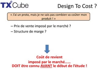 Design To Cost ?
– Prix de vente imposé par le marché ?
– Structure de marge ?
« J’ai un proto, mais je ne sais pas combien va coûter mon
produit ! »
Coût de revient
imposé par le marché……
DOIT être connu AVANT le début de l’étude !
 