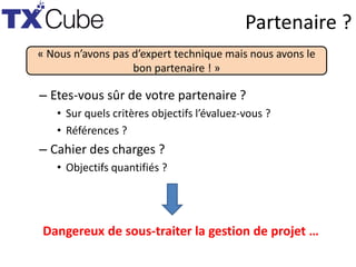 Partenaire ?
– Etes-vous sûr de votre partenaire ?
• Sur quels critères objectifs l’évaluez-vous ?
• Références ?
– Cahier des charges ?
• Objectifs quantifiés ?
« Nous n’avons pas d’expert technique mais nous avons le
bon partenaire ! »
Dangereux de sous-traiter la gestion de projet …
 
