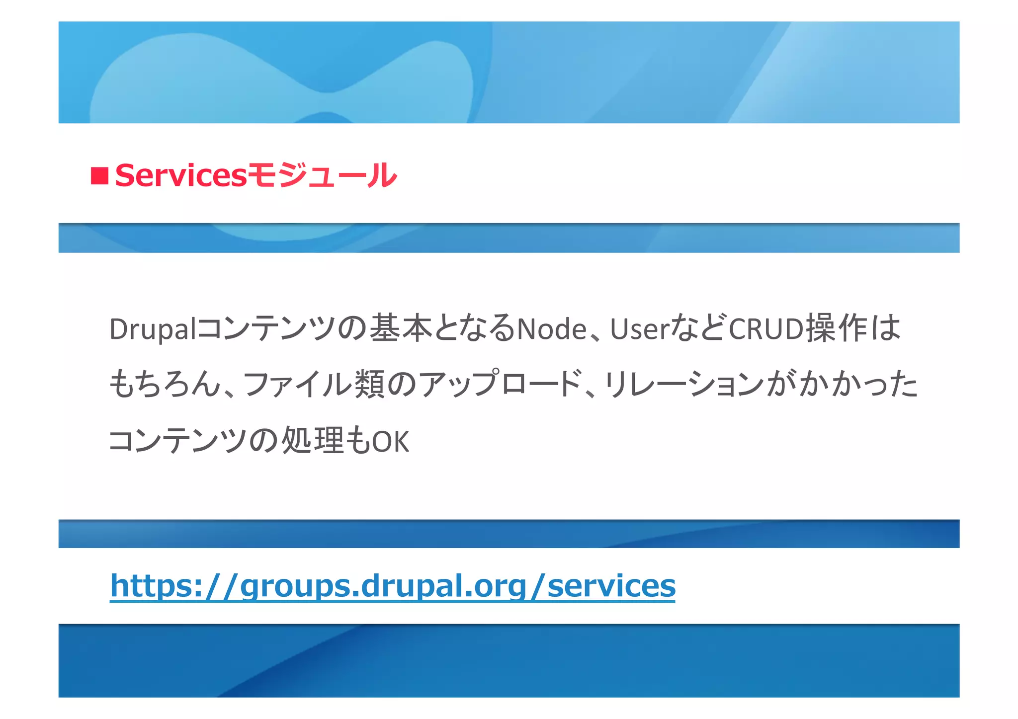 ■Servicesモジュール
Drupalコンテンツの基本となるNode、UserなどCRUD操作は	
  
もちろん、ファイル類のアップロード、リレーションがかかった
コンテンツの処理もOK	
  
https://groups.drupal.org/services
 