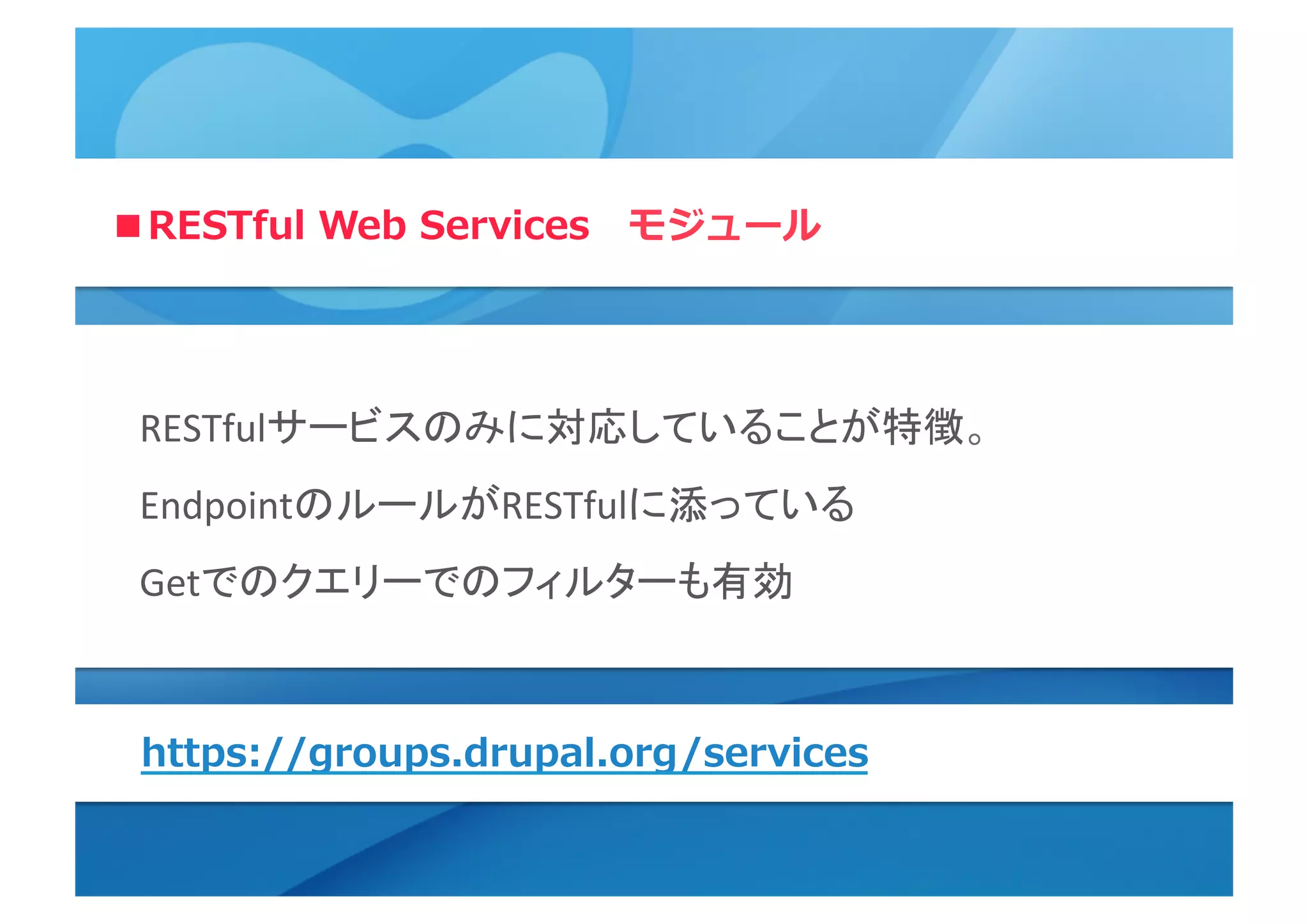 ■RESTful  Web  Services 　モジュール
RESTfulサービスのみに対応していることが特徴。	
  
EndpointのルールがRESTfulに添っている	
  
Getでのクエリーでのフィルターも有効	
  
	
  
https://groups.drupal.org/services
 