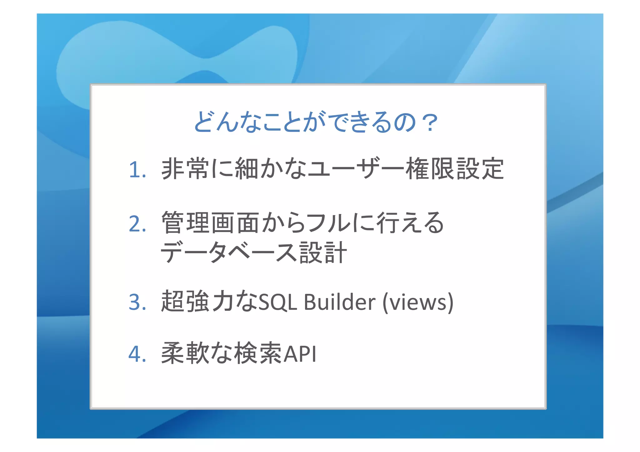 1.  非常に細かなユーザー権限設定	
  
2.  管理画面からフルに行える　　
データベース設計	
3.  超強力なSQL	
  Builder	
  (views)	
  
4.  柔軟な検索API	
  
どんなことができるの？	
  
 
