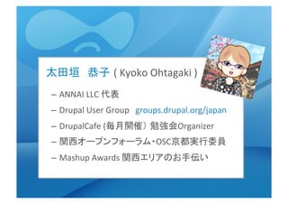 太田垣　恭子 (	
  Kyoko	
  Ohtagaki	
  )	
  
–  ANNAI	
  LLC	
  代表	
  
–  Drupal	
  User	
  Group　groups.drupal.org/japan	
  	
  	
  
–  DrupalCafe	
  (毎月開催） 勉強会Organizer	
  	
  
–  関西オープンフォーラム・OSC京都実行委員	
  
–  Mashup	
  Awards	
  関西エリアのお手伝い	
  
	
  
 