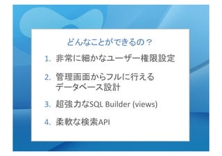 1.  非常に細かなユーザー権限設定	
  
2.  管理画面からフルに行える　　
データベース設計	
3.  超強力なSQL	
  Builder	
  (views)	
  
4.  柔軟な検索API	
  
どんなことができるの？	
  
 