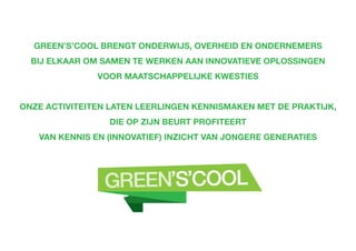 Green’s’Cool brengt onderwijs, overheid en ondernemers
bij elkaar om samen te werken aan innovatieve oplossingen
voor maatschappelijke kwesties
Onze activiteiten laten leerlingen kennismaken met de praktijk,
die op zijn beurt profiteert
van kennis en (innovatief) inzicht van jongere generaties
 