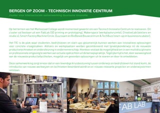 Bergen op zoom - Technisch innovatie centrum
Op het terrein van het Markiezaat College wordt momenteel gewerkt om een Tecnisch Innovatie Centrum te realiseren. Dit
cluster zal bestaan uit een FabLab (3D printing en prototyping), Makerspace (werkplaatsruimte), CreativeLab (ateliers en
studio’s),SmartFactoryMachineCircle,DuurzaamenBioBasedBouwcentrum&TechBuzz(start-upenbusinessincubator).
Het TIC is de plek waar studenten, bedrijfsleven en start-ups gezamenlijk kunnen werken aan innovatieve oplossingen
voor concrete vraagstukken. Ateliers en werkplaatsen worden gecombineerd met (praktijkonderwijs in) de nieuwste
productietechnieken en ondersteuning in ondernemerschap. Hierdoor onstaat de mogelijkheid om in een multidisciplinaire
en professionele omgeving te werken aan actuele opdrachten uit de beroepspraktijk. Tegelijkertijd is het, door aanwezigheid
van de nieuwste productiefaciliteiten, mogelijk om gevonden oplossingen uit te voeren en door te ontwikkelen.
Deze samenwerking zorgt ervoor dat er een levendige kruisbestuiving tussen onderwijs en bedrijfsleven tot stand komt, de
introductie van nieuwe werkwijzen en technieken bevorderd wordt en er nieuwe relevante projecten en onderwijsvormen
ontstaan.
cluster voor intersectorale samenwerking duurzame innovatie
 