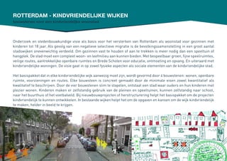 Rotterdam - kindvriendelijke wijken
Onderzoek en stedenbouwkundige visie als basis voor het versterken van Rotterdam als woonstad voor gezinnen met
kinderen tot 18 jaar. Als gevolg van een negatieve selectieve migratie is de bevolkingssamenstelling in een groot aantal
stadswijken onevenwichtig verdeeld. Om gezinnen vast te houden of aan te trekken is meer nodig dan een speeltuin of
hangplek. De stad moet een compleet woon- en leefmilieu aan kunnen bieden. Met bespeelbaar groen, fijne speelruimtes,
veilige routes, aantrekkelijke openbare ruimtes en Brede Scholen voor educatie, ontmoeting en opvang. En uiteraard met
kindvriendelijke woningen. De visie gaat in op zowel fysieke aspecten als sociale elementen van de kindvriendelijke stad.
Het basispakket dat in elke kindvriendelijke wijk aanwezig moet zijn, wordt gevormd door 4 bouwstenen: wonen, openbare
ruimte, voorzieningen en routes. Elke bouwsteen is concreet gemaakt door de minimale eisen zowel kwantitatief als
kwalitatief te beschrijven. Door de vier bouwstenen slim te stapelen, ontstaat een stad waar ouders en hun kinderen met
plezier wonen. Kinderen maken er zelfstandig gebruik van de pleinen en speeltuinen, kunnen zelfstandig naar school,
naar het buurthuis of het voetbalveld. Bij nieuwbouwprojecten of herstructurering helpt het basispakket om de projecten
kindvriendelijk te kunnen ontwikkelen. In bestaande wijken helpt het om de opgaven en kansen om de wijk kindvriendelijk
te maken, helder in beeld te krijgen.
bouwstenen voor een kindvriendeljke woonstad
 