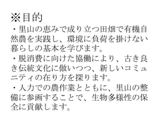 ※目的
・里山の恵みで成り立つ田畑で有機自
然農を実践し、環境に負荷を掛けない
暮らしの基本を学びます。
・脱消費に向けた協働により、古き良
き伝統文化に倣いつつ、新しいコミュ
ニティの在り方を探ります。
・人力での農作業とともに、里山の整
備...