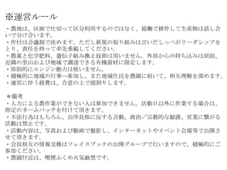 ※運営ルール
・農地は、区画で仕切って区分利用するのではなく、協働で耕作して生産物は話し合
いで分け合います。
・作付は合議制で決めます。ただし新規の取り組みは言いだしっぺがリーダシップを
とり、責任を持って率先垂範してください。
・農薬と化学...