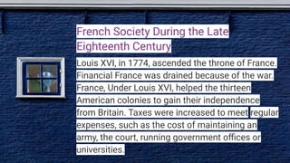 French Society During the Late
Eighteenth Century
Louis XVI, in 1774, ascended the throne of France.
Financial France was drained because of the war.
France, Under Louis XVI, helped the thirteen
American colonies to gain their independence
from Britain. Taxes were increased to meet regular
expenses, such as the cost of maintaining an
army, the court, running government oﬃces or
universities.
 