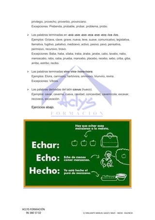 privilegio, provecho, proverbio, provinciano.
Excepciones: Prebenda, probable, probar, problema, probo.
Las palabras terminadas en -ava -ave -avo -eva -eve -evo -iva -ivo.
iva
Ejemplos: Octava, clave, grave, nueva, leve, suave, comunicativo, legislativa,
nueva,
llamativa, fugitivo, paliativo, medioevo, activo, pasivo, pavo, pensativa,
permisivo, recursivo, bravo.
Excepciones: Baba, haba, sílaba, traba, árabe, jarabe, cabo, lavabo, nabo,
menoscabo, rabo, ceba, prueba, mancebo, placebo, recebo, sebo, criba, giba,
arribo, estribo, recibo.
Las palabras terminadas viro- vira- ívoro-ívora.
Ejemplos: Elvira, carnívoro, herbívora, omnívoro, triunviro, revira.
Excepciones: Víbora.
Las palabras derivadas del latín cavus (hueco).
Ejemplos: cavar, caverna, cueva, cavidad, concavidad, cavernícola, excavar,
recoveco, excavación.

Ejercicios abajo.

ACLYS FORMACIÓN
96 380 57 02

C/ DIBUJANTE MANUEL GAGO 2 BA - 46018 - VALENCIA
ANTE
BAJO

 