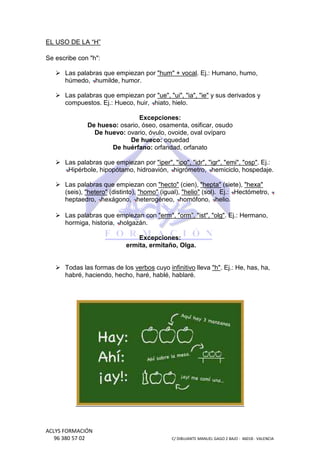 EL USO DE LA “H”
Se escribe con "h":
Las palabras que empiezan por "hum" + vocal. Ej.: Humano, humo,
.
húmedo, humilde, humor.
Las palabras que empiezan por "ue", "ui", "ia", "ie" y sus derivados y
compuestos. Ej.: Hueco, huir, hiato, hielo.
Excepciones:
De hueso: osario, óseo, osamenta, osificar, osudo
De huevo: ovario, óvulo, ovoide, oval ovíparo
De hueco: oquedad
De huérfano: orfandad, orfanato
Las palabras que empiezan por "iper", "ipo", "idr", "igr", "emi", "osp" Ej.:
"osp".
Hipérbole, hipopótamo, hidroavión, higrómetro, hemiciclo, hospedaje.
Las palabras que empiezan con "hecto" (cien), "hepta" (siete), "hexa"
(seis), "hetero" (distinto), "homo" (igual), "helio" (sol). Ej.: Hectómetro,
heptaedro, hexágono, heterogéneo, homófono, helio.
Las palabras que empiezan con "erm", "orm", "ist", "olg". Ej.: Hermano,
.
hormiga, historia, holgazán.
Excepciones:
ermita, ermitaño, Olga.

Todas las formas de los verbos cuyo infinitivo lleva "h". Ej.: He, has, ha,
.
habré, haciendo, hecho, haré, hablé, hablaré.

ACLYS FORMACIÓN
96 380 57 02

C/ DIBUJANTE MANUEL GAGO 2 BA - 46018 - VALENCIA
ANTE
BAJO

 