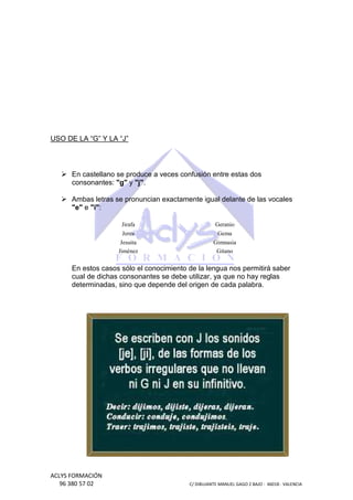 USO DE LA “G” Y LA “J”

En castellano se produce a veces confusión entre estas dos
consonantes: "g" y "j".
Ambas letras se pronuncian exactamente igual delante de las vocales
"e" e "i":
Jirafa

Geranio

Jerez

Gema

Jesuita
Jiménez

Gimnasia
Gitano

En estos casos sólo el conocimiento de la lengua nos permitirá saber
cual de dichas consonantes se debe utilizar, ya que no hay reglas
determinadas, sino que depende del origen de cada palabra.

ACLYS FORMACIÓN
96 380 57 02

C/ DIBUJANTE MANUEL GAGO 2 BA - 46018 - VALENCIA
ANTE
BAJO

 