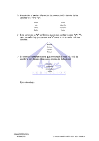 En cambio, sí existen diferencias de pronunciación delante de las
vocales "a", "o" y "u":
Jardín

Gato

Jota

Gorrión

Jarabe
Judío

Gusano
Gastar

Este sonido de la "g" también se puede dar con las vocales "e" y "i",
pero para ello hay que colocar una "u" entre la consonante y dichas
vocales:
Guerra
Guinda
Guevara
Guisar

Si en el caso anterior hubiera que pronunciar la vocal "u", ésta se
escribiría con diéresis (dos puntos encima de dicha letra):
Pingüino
Pedigüeño
Antigüedad
Güisqui

Ejercicios abajo.

ACLYS FORMACIÓN
96 380 57 02

C/ DIBUJANTE MANUEL GAGO 2 BA - 46018 - VALENCIA
ANTE
BAJO

 
