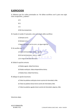 EJERCICIOS
1. Sabemos que los verbos terminados en –bir deben escribirse con b, pero esta regla
bir
tiene excepciones, ¿cuántas?
a) 3.
b) 5.
c) 2.
d) No hay excepciones.

2. Cuando el sonido /b/ precede a otra consonante debe escribirse:
a) Siempre con b.
b) Siempre con v.
c) Según los casos, con b o con v, no sigue regla fija.

3. Se escribe con “v”:
a) En las terminaciones –vundo, -vunda.
b) En las terminaciones –ívoro e –ívora.
c) En ninguno de estos dos casos.

4. Señale la opción correcta:
a) Palabra aguda: sílaba final átona.
b) Palabra esdrújula: sílaba antepenúltima tónica.
c) Palabra llana: sílaba final tónica.

5. Indique la opción incorrecta:
a) Todas las palabras esdrújulas tienen acento de intensidad y tilde.
b) Todas las palabras llanas tienen acento de intensidad y tilde.
c) Todas las palabras agudas tienen acento de intensidad y algunas, tilde.

Soluciones abajo.

ACLYS FORMACIÓN
96 380 57 02

C/ DIBUJANTE MANUEL GAGO 2 BA - 46018 - VALENCIA
ANTE
BAJO

 
