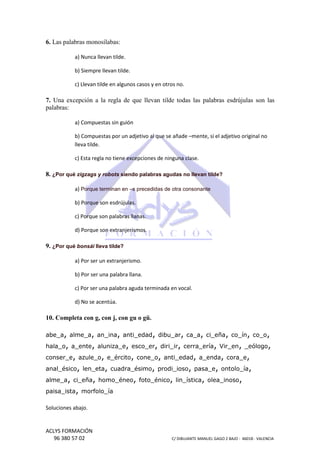 6. Las palabras monosílabas:
a) Nunca llevan tilde.
b) Siempre llevan tilde.
c) Llevan tilde en a
algunos casos y en otros no.

7. Una excepción a la regla de que llevan tilde todas las palabras esdrújulas son las
palabras:
a) Compuestas sin guión
b) Compuestas por un adjetivo al que se añade –mente, si el adjetivo original no
mente,
lleva tilde.
c) Esta regla no tiene excepciones de ninguna clase.

8. ¿Por qué zigzags y robots siendo palabras agudas no llevan tilde?
a) Porque terminan en –s precedidas de otra consonante
b) Porque son esdrújulas.
c) Porque son palabras llanas.
d) Porque son extranjerismos.

9. ¿Por qué bonsái lleva tilde?
a) Por ser un extranjerismo.
b) Por ser una palabra llana.
c) Por ser una palabra aguda terminada en vocal.
d) No se acentúa.

10. Completa con g, con j, con gu o gü.
,
abe_a, alme_a, an_ina, anti_edad, dibu_ar, ca_a, ci_eña, co_ín, co_o,
hala_o, a_ente, aluniza_e, esco_er, diri_ir, cerra_ería, Vir_en, _eólogo,
conser_e, azule_o, e_ército, cone_o, anti_edad, a_enda, cora_e,
anal_ésico, len_eta, cuadra_ésimo, prodi_ioso, pasa_e, ontolo_ía,
alme_a, ci_eña, homo_éneo, foto_énico, lin_ística, olea_inoso,
paisa_ista, morfolo_ía
Soluciones abajo.

ACLYS FORMACIÓN
96 380 57 02

C/ DIBUJANTE MANUEL GAGO 2 BA - 46018 - VALENCIA
ANTE
BAJO

 
